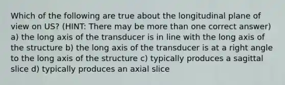 Which of the following are true about the longitudinal plane of view on US? (HINT: There may be more than one correct answer) a) the long axis of the transducer is in line with the long axis of the structure b) the long axis of the transducer is at a right angle to the long axis of the structure c) typically produces a sagittal slice d) typically produces an axial slice