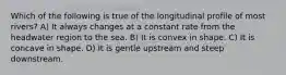 Which of the following is true of the longitudinal profile of most rivers? A) It always changes at a constant rate from the headwater region to the sea. B) It is convex in shape. C) It is concave in shape. D) It is gentle upstream and steep downstream.