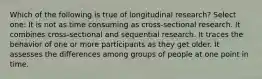 Which of the following is true of longitudinal research? Select one: It is not as time consuming as cross-sectional research. It combines cross-sectional and sequential research. It traces the behavior of one or more participants as they get older. It assesses the differences among groups of people at one point in time.