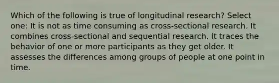 Which of the following is true of longitudinal research? Select one: It is not as time consuming as cross-sectional research. It combines cross-sectional and sequential research. It traces the behavior of one or more participants as they get older. It assesses the differences among groups of people at one point in time.