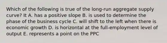 Which of the following is true of the long-run aggregate supply curve? It A. has a positive slope B. is used to determine the phase of the business cycle C. will shift to the left when there is economic growth D. is horizontal at the full-employment level of output E. represents a point on the PPC