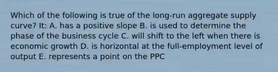 Which of the following is true of the long-run aggregate supply curve? It: A. has a positive slope B. is used to determine the phase of the business cycle C. will shift to the left when there is economic growth D. is horizontal at the full-employment level of output E. represents a point on the PPC