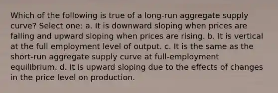 Which of the following is true of a long-run aggregate supply curve? Select one: a. It is downward sloping when prices are falling and upward sloping when prices are rising. b. It is vertical at the full employment level of output. c. It is the same as the short-run aggregate supply curve at full-employment equilibrium. d. It is upward sloping due to the effects of changes in the price level on production.