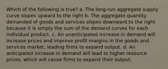 Which of the following is true? a. The long-run aggregate supply curve slopes upward to the right b. The aggregate quantity demanded of goods and services slopes downward to the right because it is simply the sum of the demand curves for each individual product. c. An unanticipated increase in demand will increase prices and improve profit margins in the goods and services market, leading firms to expand output. d. An anticipated increase in demand will lead to higher resource prices, which will cause firms to expand their output.