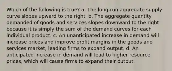 Which of the following is true? a. The long-run aggregate supply curve slopes upward to the right. b. The aggregate quantity demanded of goods and services slopes downward to the right because it is simply the sum of the demand curves for each individual product. c. An unanticipated increase in demand will increase prices and improve profit margins in the goods and services market, leading firms to expand output. d. An anticipated increase in demand will lead to higher resource prices, which will cause firms to expand their output.