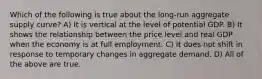 Which of the following is true about the long-run aggregate supply curve? A) It is vertical at the level of potential GDP. B) It shows the relationship between the price level and real GDP when the economy is at full employment. C) It does not shift in response to temporary changes in aggregate demand. D) All of the above are true.