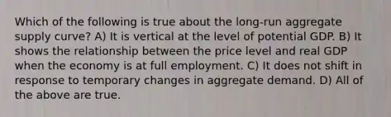 Which of the following is true about the long-run aggregate supply curve? A) It is vertical at the level of potential GDP. B) It shows the relationship between the price level and real GDP when the economy is at full employment. C) It does not shift in response to temporary changes in aggregate demand. D) All of the above are true.