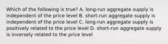 Which of the following is true? A. long-run aggregate supply is independent of the price level B. short-run aggregate supply is independent of the price level C. long-run aggregate supply is positively related to the price level D. short-run aggregate supply is inversely related to the price level