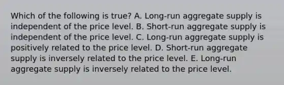 Which of the following is true? A. Long-run aggregate supply is independent of the price level. B. Short-run aggregate supply is independent of the price level. C. Long-run aggregate supply is positively related to the price level. D. Short-run aggregate supply is inversely related to the price level. E. Long-run aggregate supply is inversely related to the price level.