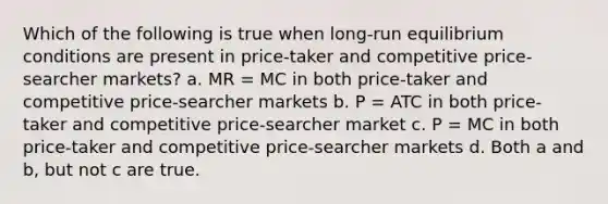 Which of the following is true when long-run equilibrium conditions are present in price-taker and competitive price-searcher markets? a. MR = MC in both price-taker and competitive price-searcher markets b. P = ATC in both price-taker and competitive price-searcher market c. P = MC in both price-taker and competitive price-searcher markets d. Both a and b, but not c are true.