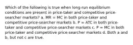 Which of the following is true when long-run equilibrium conditions are present in price-taker and competitive price-searcher markets? a. MR = MC in both price-taker and competitive price-searcher markets b. P = ATC in both price-taker and competitive price-searcher markets c. P = MC in both price-taker and competitive price-searcher markets d. Both a and b, but not c are true.