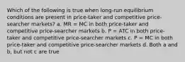 Which of the following is true when long-run equilibrium conditions are present in price-taker and competitive price-searcher markets? a. MR = MC in both price-taker and competitive price-searcher markets b. P = ATC in both price-taker and competitive price-searcher markets c. P = MC in both price-taker and competitive price-searcher markets d. Both a and b, but not c are true