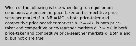 Which of the following is true when long-run equilibrium conditions are present in price-taker and competitive price-searcher markets? a. MR = MC in both price-taker and competitive price-searcher markets b. P = ATC in both price-taker and competitive price-searcher markets c. P = MC in both price-taker and competitive price-searcher markets d. Both a and b, but not c are true