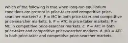 Which of the following is true when long-run equilibrium conditions are present in price-taker and competitive price-searcher markets? a. P = MC in both price-taker and competitive price-searcher markets. b. P = ATC in price-taker markets; P = MC in competitive price-searcher markets. c. P = ATC in both price-taker and competitive price-searcher markets. d. MR = ATC in both price-taker and competitive price-searcher markets.