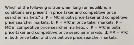 Which of the following is true when long-run equilibrium conditions are present in price-taker and competitive price-searcher markets? a. P = MC in both price-taker and competitive price-searcher markets. b. P = ATC in price-taker markets; P = MC in competitive price-searcher markets. c. P = ATC in both price-taker and competitive price-searcher markets. d. MR = ATC in both price-taker and competitive price-searcher markets.