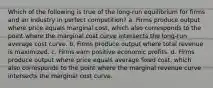 Which of the following is true of the long-run equilibrium for firms and an industry in perfect competition? a. Firms produce output where price equals marginal cost, which also corresponds to the point where the marginal cost curve intersects the long-run average cost curve. b. Firms produce output where total revenue is maximized. c. Firms earn positive economic profits. d. Firms produce output where price equals average fixed cost, which also corresponds to the point where the marginal revenue curve intersects the marginal cost curve.