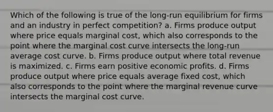 Which of the following is true of the long-run equilibrium for firms and an industry in perfect competition? a. Firms produce output where price equals marginal cost, which also corresponds to the point where the marginal cost curve intersects the long-run average cost curve. b. Firms produce output where total revenue is maximized. c. Firms earn positive economic profits. d. Firms produce output where price equals average fixed cost, which also corresponds to the point where the marginal revenue curve intersects the marginal cost curve.