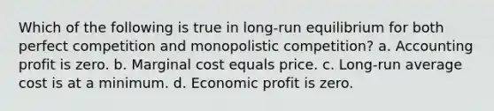 Which of the following is true in long-run equilibrium for both perfect competition and monopolistic competition? a. Accounting profit is zero. b. Marginal cost equals price. c. Long-run average cost is at a minimum. d. Economic profit is zero.