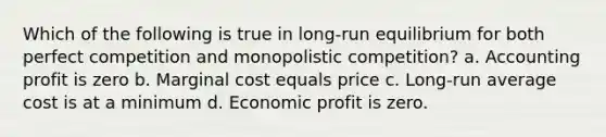 Which of the following is true in long-run equilibrium for both perfect competition and monopolistic competition? a. Accounting profit is zero b. Marginal cost equals price c. Long-run average cost is at a minimum d. Economic profit is zero.