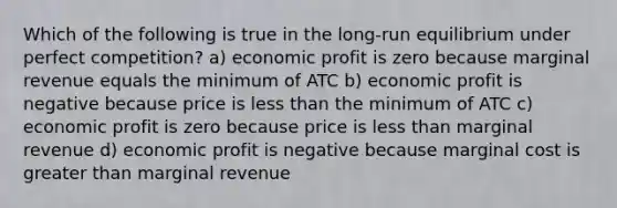 Which of the following is true in the long-run equilibrium under perfect competition? a) economic profit is zero because marginal revenue equals the minimum of ATC b) economic profit is negative because price is less than the minimum of ATC c) economic profit is zero because price is less than marginal revenue d) economic profit is negative because marginal cost is greater than marginal revenue