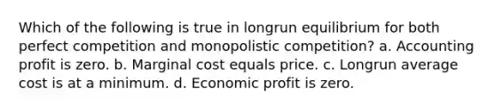 Which of the following is true in longrun equilibrium for both perfect competition and monopolistic competition? a. Accounting profit is zero. b. Marginal cost equals price. c. Longrun average cost is at a minimum. d. Economic profit is zero.