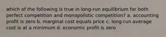 which of the following is true in long-run equilibrium for both perfect competition and monopolistic competition? a. accounting profit is zero b. marginal cost equals price c. long-run average cost is at a minimum d. economic profit is zero