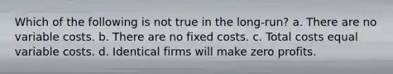 Which of the following is not true in the long-run? a. There are no variable costs. b. There are no fixed costs. c. Total costs equal variable costs. d. Identical firms will make zero profits.