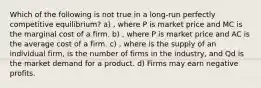 Which of the following is not true in a long-run perfectly competitive equilibrium? a) , where P is market price and MC is the marginal cost of a firm. b) , where P is market price and AC is the average cost of a firm. c) , where is the supply of an individual firm, is the number of firms in the industry, and Qd is the market demand for a product. d) Firms may earn negative profits.