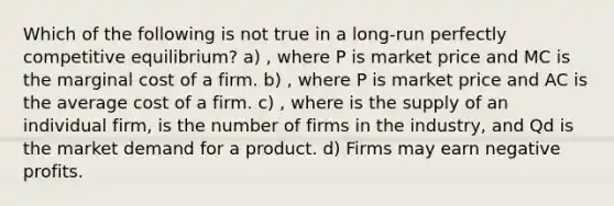 Which of the following is not true in a long-run perfectly competitive equilibrium? a) , where P is market price and MC is the marginal cost of a firm. b) , where P is market price and AC is the average cost of a firm. c) , where is the supply of an individual firm, is the number of firms in the industry, and Qd is the market demand for a product. d) Firms may earn negative profits.