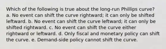 Which of the following is true about the long-run Phillips curve? a. No event can shift the curve rightward; it can only be shifted leftward. b. No event can shift the curve leftward; it can only be shifted rightward. c. No event can shift the curve either rightward or leftward. d. Only fiscal and monetary policy can shift the curve. e. Demand-side policy cannot shift the curve.