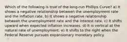 Which of the following is true of the long-run Phillips Curve? a) It shows a negative relationship between the unemployment rate and the inflation rate. b) It shows a negative relationship between the unemployment rate and the interest rate. c) It shifts upward when expected inflation increases. d) It is vertical at the natural rate of unemployment. e) It shifts to the right when the Federal Reserve pursues expansionary monetary policy.