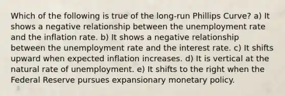 Which of the following is true of the long-run Phillips Curve? a) It shows a negative relationship between the <a href='https://www.questionai.com/knowledge/kh7PJ5HsOk-unemployment-rate' class='anchor-knowledge'>unemployment rate</a> and the inflation rate. b) It shows a negative relationship between the unemployment rate and the interest rate. c) It shifts upward when expected inflation increases. d) It is vertical at the natural rate of unemployment. e) It shifts to the right when the Federal Reserve pursues expansionary <a href='https://www.questionai.com/knowledge/kEE0G7Llsx-monetary-policy' class='anchor-knowledge'>monetary policy</a>.