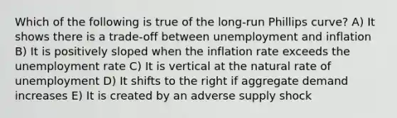 Which of the following is true of the long-run Phillips curve? A) It shows there is a trade-off between unemployment and inflation B) It is positively sloped when the inflation rate exceeds the unemployment rate C) It is vertical at the natural rate of unemployment D) It shifts to the right if aggregate demand increases E) It is created by an adverse supply shock