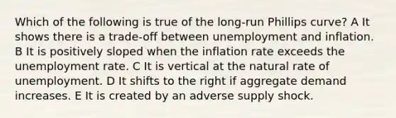 Which of the following is true of the long-run Phillips curve? A It shows there is a trade-off between unemployment and inflation. B It is positively sloped when the inflation rate exceeds the unemployment rate. C It is vertical at the natural rate of unemployment. D It shifts to the right if aggregate demand increases. E It is created by an adverse supply shock.