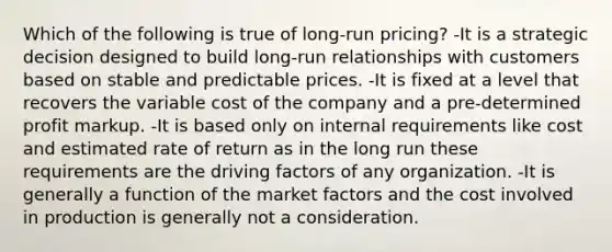 Which of the following is true of long-run pricing? -It is a strategic decision designed to build long-run relationships with customers based on stable and predictable prices. -It is fixed at a level that recovers the variable cost of the company and a pre-determined profit markup. -It is based only on internal requirements like cost and estimated rate of return as in the long run these requirements are the driving factors of any organization. -It is generally a function of the market factors and the cost involved in production is generally not a consideration.