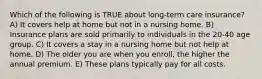 Which of the following is TRUE about long-term care insurance? A) It covers help at home but not in a nursing home. B) Insurance plans are sold primarily to individuals in the 20-40 age group. C) It covers a stay in a nursing home but not help at home. D) The older you are when you enroll, the higher the annual premium. E) These plans typically pay for all costs.