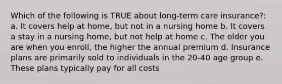 Which of the following is TRUE about long-term care insurance?: a. It covers help at home, but not in a nursing home b. It covers a stay in a nursing home, but not help at home c. The older you are when you enroll, the higher the annual premium d. Insurance plans are primarily sold to individuals in the 20-40 age group e. These plans typically pay for all costs