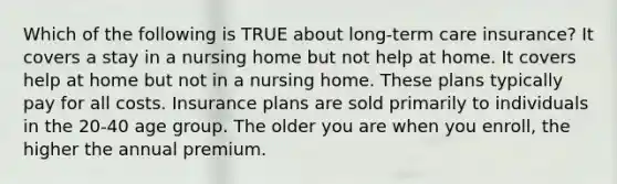 Which of the following is TRUE about long-term care insurance? It covers a stay in a nursing home but not help at home. It covers help at home but not in a nursing home. These plans typically pay for all costs. Insurance plans are sold primarily to individuals in the 20-40 age group. The older you are when you enroll, the higher the annual premium.