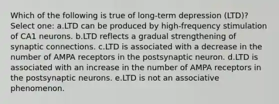 Which of the following is true of long-term depression (LTD)? Select one: a.LTD can be produced by high-frequency stimulation of CA1 neurons. b.LTD reflects a gradual strengthening of synaptic connections. c.LTD is associated with a decrease in the number of AMPA receptors in the postsynaptic neuron. d.LTD is associated with an increase in the number of AMPA receptors in the postsynaptic neurons. e.LTD is not an associative phenomenon.