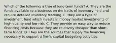 Which of the following is true of long-term funds? A. They are the funds available to a business on the basis of inventory held and require detailed inventory tracking. B. they are a type of investment fund which invests in money market investments of high quality and low risk. C. They provide an easy way to reduce financing costs because they are relatively cheaper than short-term funds. D. They are the sources that supply the financing necessary to support a​ firm's capital budgeting activities.