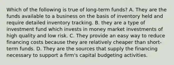 Which of the following is true of long-term funds? A. They are the funds available to a business on the basis of inventory held and require detailed inventory tracking. B. they are a type of investment fund which invests in money market investments of high quality and low risk. C. They provide an easy way to reduce financing costs because they are relatively cheaper than short-term funds. D. They are the sources that supply the financing necessary to support a​ firm's capital budgeting activities.