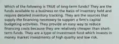 Which of the following is TRUE of long-term funds? They are the funds available to a business on the basis of inventory held and require detailed inventory tracking. They are the sources that supply the financing necessary to support a firm's capital budgeting activities. They provide an easy way to reduce financing costs because they are relatively cheaper than short-term funds. They are a type of investment fund which invests in money market investments of high quality and low risk.