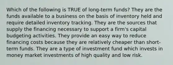 Which of the following is TRUE of long-term funds? They are the funds available to a business on the basis of inventory held and require detailed inventory tracking. They are the sources that supply the financing necessary to support a firm's capital budgeting activities. They provide an easy way to reduce financing costs because they are relatively cheaper than short-term funds. They are a type of investment fund which invests in money market investments of high quality and low risk.