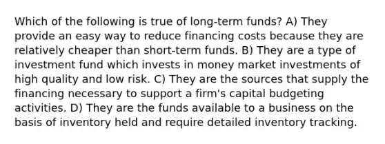 Which of the following is true of long-term funds? A) They provide an easy way to reduce financing costs because they are relatively cheaper than short-term funds. B) They are a type of investment fund which invests in money market investments of high quality and low risk. C) They are the sources that supply the financing necessary to support a firm's capital budgeting activities. D) They are the funds available to a business on the basis of inventory held and require detailed inventory tracking.