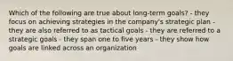 Which of the following are true about long-term goals? - they focus on achieving strategies in the company's strategic plan - they are also referred to as tactical goals - they are referred to a strategic goals - they span one to five years - they show how goals are linked across an organization