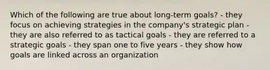 Which of the following are true about long-term goals? - they focus on achieving strategies in the company's strategic plan - they are also referred to as tactical goals - they are referred to a strategic goals - they span one to five years - they show how goals are linked across an organization