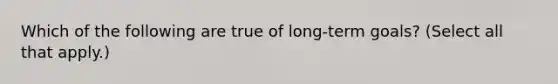 Which of the following are true of long-term goals? (Select all that apply.)