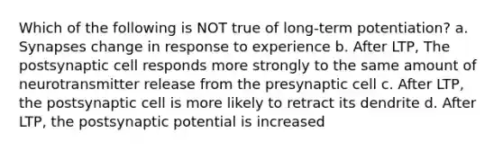 Which of the following is NOT true of long-term potentiation? a. Synapses change in response to experience b. After LTP, The postsynaptic cell responds more strongly to the same amount of neurotransmitter release from the presynaptic cell c. After LTP, the postsynaptic cell is more likely to retract its dendrite d. After LTP, the postsynaptic potential is increased