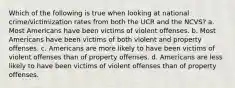 Which of the following is true when looking at national crime/victimization rates from both the UCR and the NCVS? a. Most Americans have been victims of violent offenses. b. Most Americans have been victims of both violent and property offenses. c. Americans are more likely to have been victims of violent offenses than of property offenses. d. Americans are less likely to have been victims of violent offenses than of property offenses.