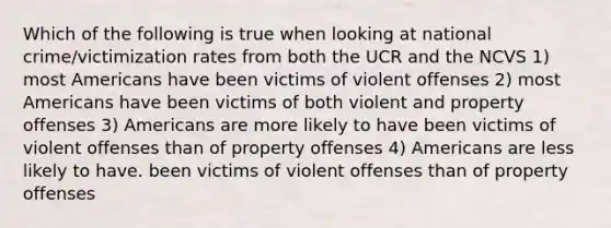 Which of the following is true when looking at national crime/victimization rates from both the UCR and the NCVS 1) most Americans have been victims of violent offenses 2) most Americans have been victims of both violent and property offenses 3) Americans are more likely to have been victims of violent offenses than of property offenses 4) Americans are less likely to have. been victims of violent offenses than of property offenses